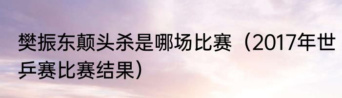 樊振东颠头杀是哪场比赛（2017年世乒赛比赛结果）