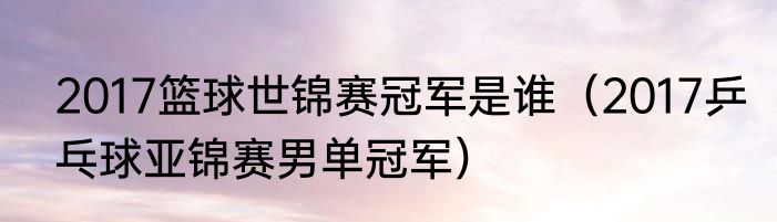 2017篮球世锦赛冠军是谁（2017乒乓球亚锦赛男单冠军）