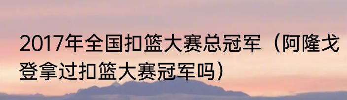 2017年全国扣篮大赛总冠军（阿隆戈登拿过扣篮大赛冠军吗）