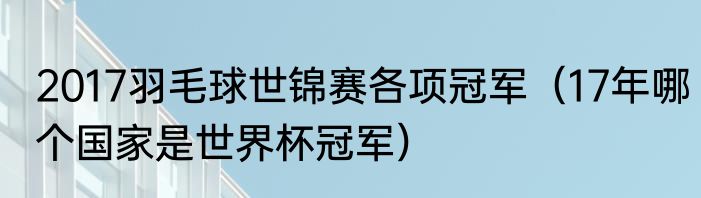 2017羽毛球世锦赛各项冠军（17年哪个国家是世界杯冠军）