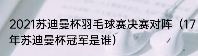 2021苏迪曼杯羽毛球赛决赛对阵（17年苏迪曼杯冠军是谁）