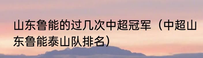 山东鲁能的过几次中超冠军（中超山东鲁能泰山队排名）