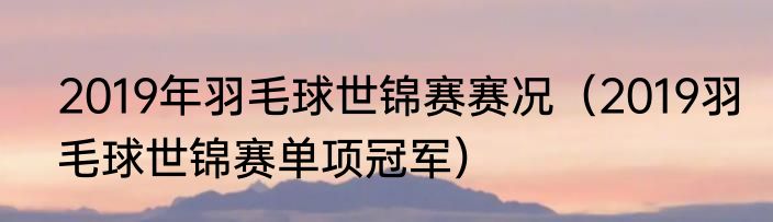 2019年羽毛球世锦赛赛况（2019羽毛球世锦赛单项冠军）
