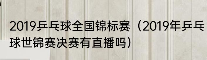 2019乒乓球全国锦标赛（2019年乒乓球世锦赛决赛有直播吗）