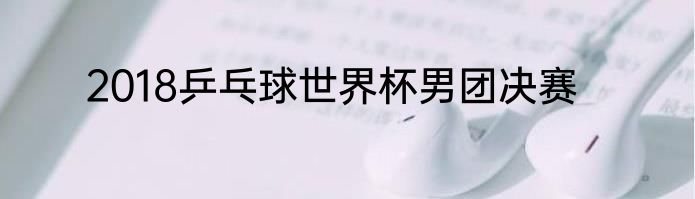 2018乒乓球世界杯男团决赛