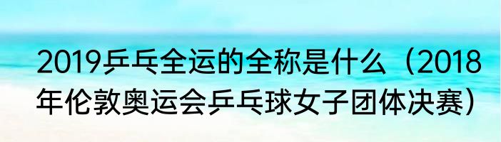 2019乒乓全运的全称是什么（2018年伦敦奥运会乒乓球女子团体决赛）