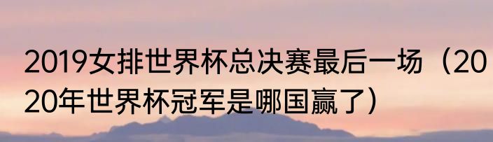 2019女排世界杯总决赛最后一场（2020年世界杯冠军是哪国赢了）