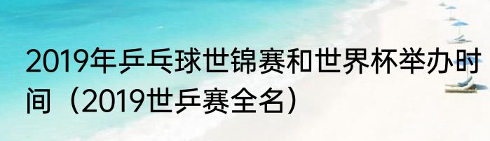 2019年乒乓球世锦赛和世界杯举办时间（2019世乒赛全名）