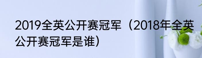 2019全英公开赛冠军（2018年全英公开赛冠军是谁）
