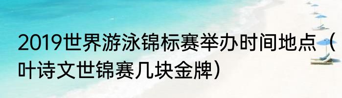 2019世界游泳锦标赛举办时间地点（叶诗文世锦赛几块金牌）