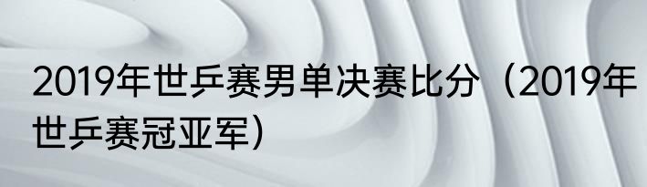 2019年世乒赛男单决赛比分（2019年世乒赛冠亚军）