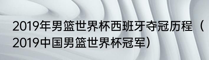 2019年男篮世界杯西班牙夺冠历程（2019中国男篮世界杯冠军）