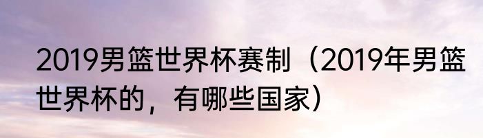 2019男篮世界杯赛制（2019年男篮世界杯的，有哪些国家）