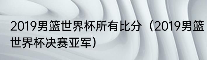 2019男篮世界杯所有比分（2019男篮世界杯决赛亚军）