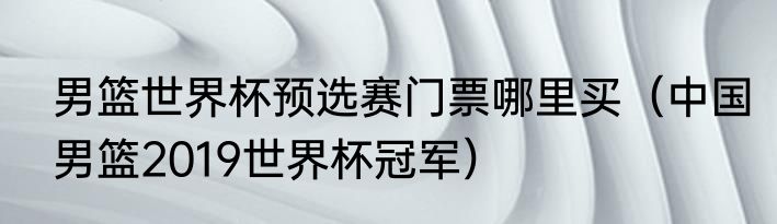 男篮世界杯预选赛门票哪里买（中国男篮2019世界杯冠军）