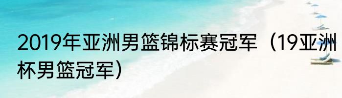 2019年亚洲男篮锦标赛冠军（19亚洲杯男篮冠军）