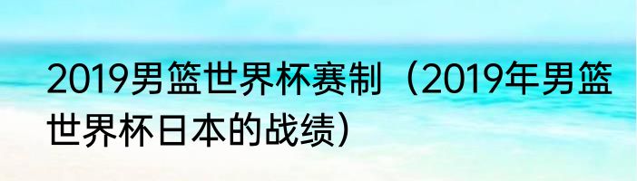 2019男篮世界杯赛制（2019年男篮世界杯日本的战绩）