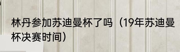 林丹参加苏迪曼杯了吗（19年苏迪曼杯决赛时间）