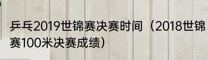 乒乓2019世锦赛决赛时间（2018世锦赛100米决赛成绩）