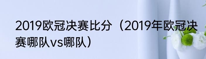 2019欧冠决赛比分（2019年欧冠决赛哪队vs哪队）