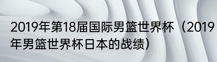 2019年第18届国际男篮世界杯（2019年男篮世界杯日本的战绩）