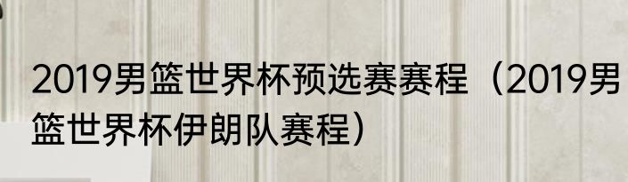 2019男篮世界杯预选赛赛程（2019男篮世界杯伊朗队赛程）