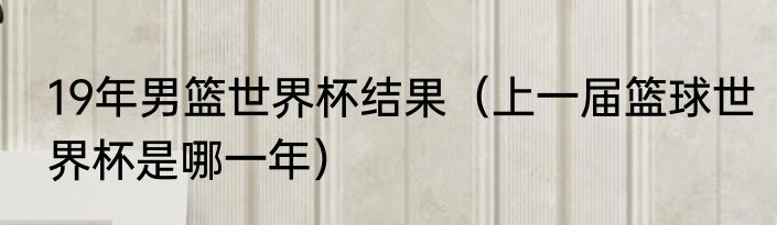 19年男篮世界杯结果（上一届篮球世界杯是哪一年）