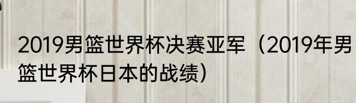 2019男篮世界杯决赛亚军（2019年男篮世界杯日本的战绩）