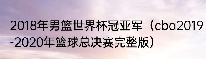 2018年男篮世界杯冠亚军（cba2019-2020年篮球总决赛完整版）