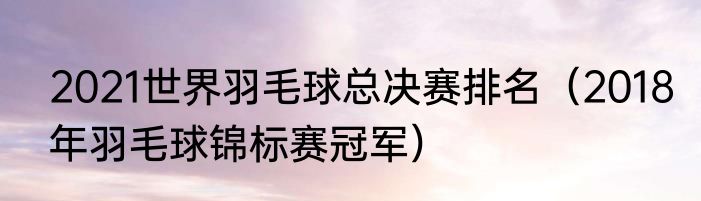 2021世界羽毛球总决赛排名（2018年羽毛球锦标赛冠军）