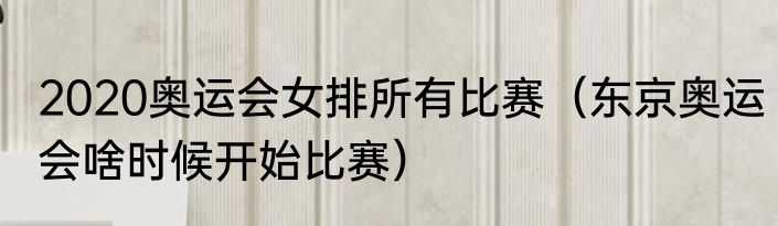 2020奥运会女排所有比赛（东京奥运会啥时候开始比赛）