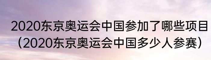 2020东京奥运会中国参加了哪些项目（2020东京奥运会中国多少人参赛）
