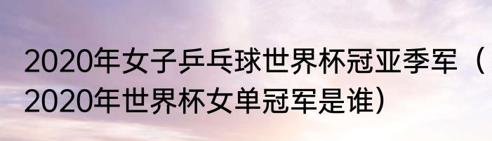 2020年女子乒乓球世界杯冠亚季军（2020年世界杯女单冠军是谁）