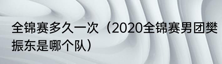 全锦赛多久一次（2020全锦赛男团樊振东是哪个队）