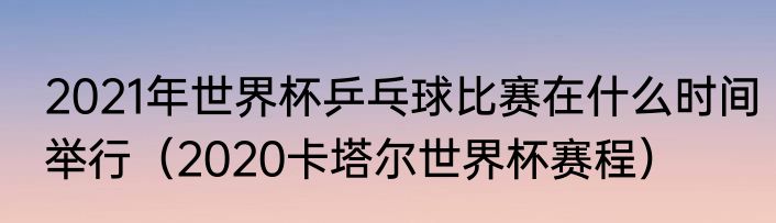 2021年世界杯乒乓球比赛在什么时间举行（2020卡塔尔世界杯赛程）