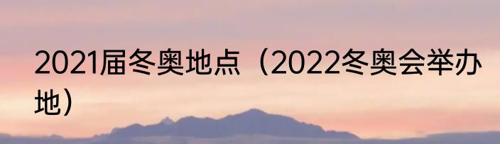 2021届冬奥地点（2022冬奥会举办地）