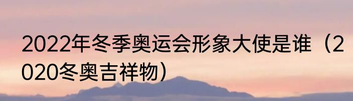 2022年冬季奥运会形象大使是谁（2020冬奥吉祥物）