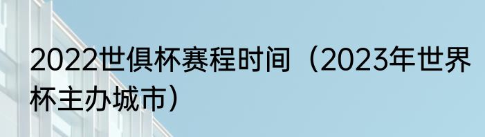 2022世俱杯赛程时间（2023年世界杯主办城市）