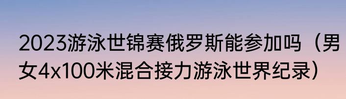 2023游泳世锦赛俄罗斯能参加吗（男女4x100米混合接力游泳世界纪录）