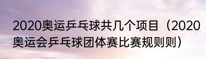 2020奥运乒乓球共几个项目（2020奥运会乒乓球团体赛比赛规则则）