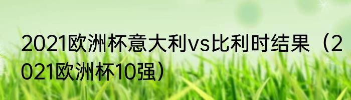 2021欧洲杯意大利vs比利时结果（2021欧洲杯10强）