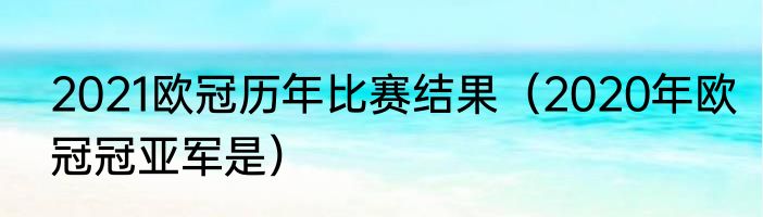 2021欧冠历年比赛结果（2020年欧冠冠亚军是）