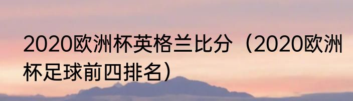 2020欧洲杯英格兰比分（2020欧洲杯足球前四排名）