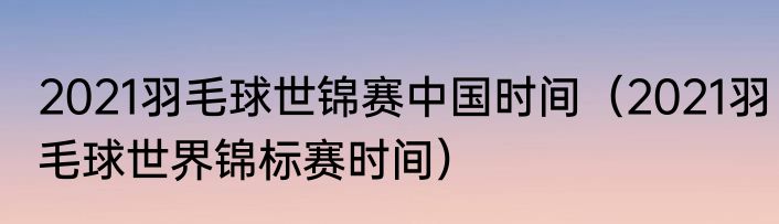2021羽毛球世锦赛中国时间（2021羽毛球世界锦标赛时间）