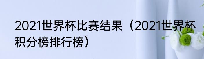 2021世界杯比赛结果（2021世界杯积分榜排行榜）