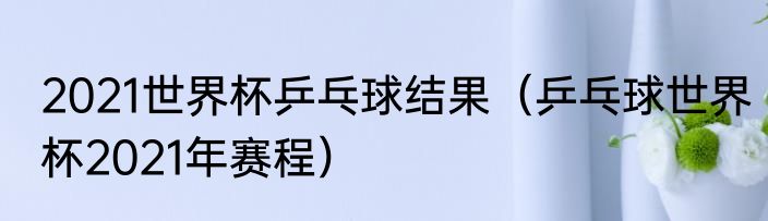 2021世界杯乒乓球结果（乒乓球世界杯2021年赛程）