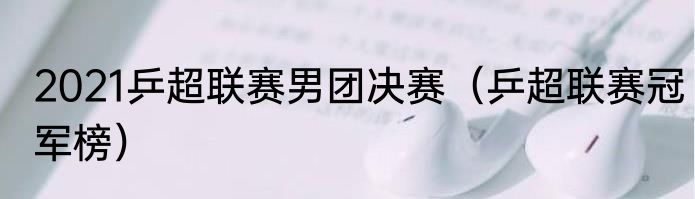 2021乒超联赛男团决赛（乒超联赛冠军榜）