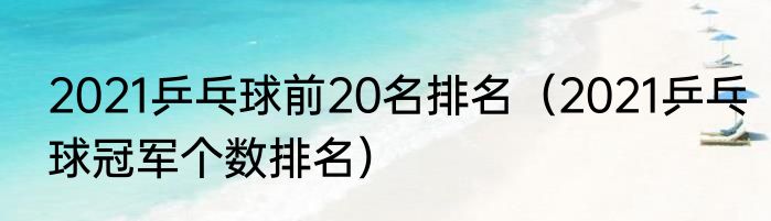 2021乒乓球前20名排名（2021乒乓球冠军个数排名）