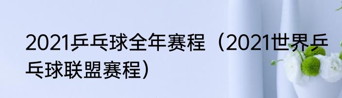 2021乒乓球全年赛程（2021世界乒乓球联盟赛程）