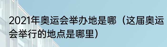 2021年奥运会举办地是哪（这届奥运会举行的地点是哪里）